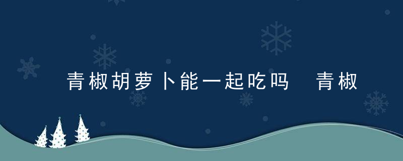 青椒胡萝卜能一起吃吗 青椒和胡萝卜可以一起食用吗